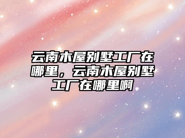 云南木屋別墅工廠在哪里，云南木屋別墅工廠在哪里啊