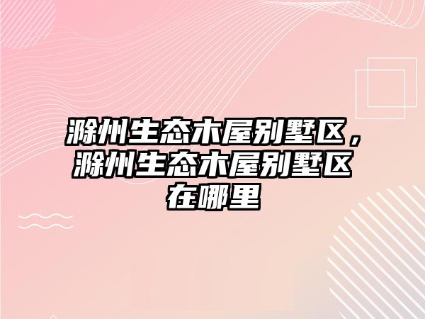 滁州生態(tài)木屋別墅區(qū)，滁州生態(tài)木屋別墅區(qū)在哪里