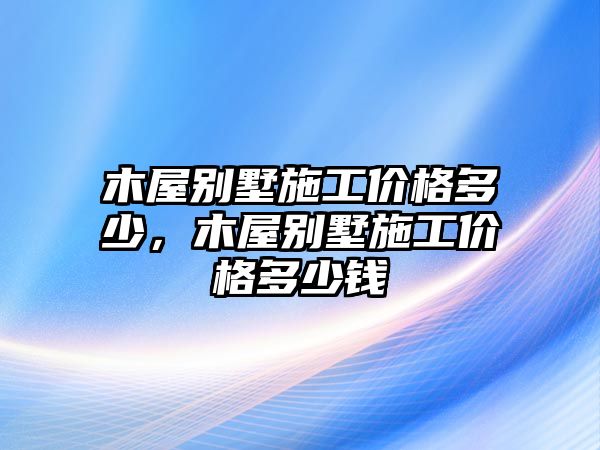 木屋別墅施工價(jià)格多少，木屋別墅施工價(jià)格多少錢