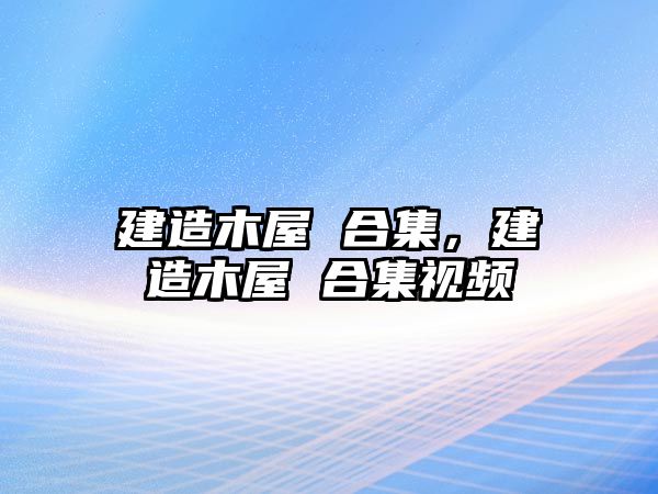 建造木屋 合集，建造木屋 合集視頻