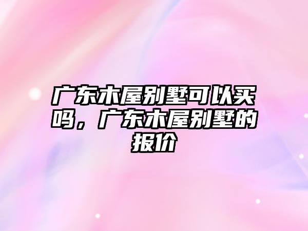 廣東木屋別墅可以買嗎，廣東木屋別墅的報(bào)價(jià)