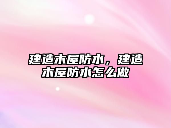 建造木屋防水，建造木屋防水怎么做