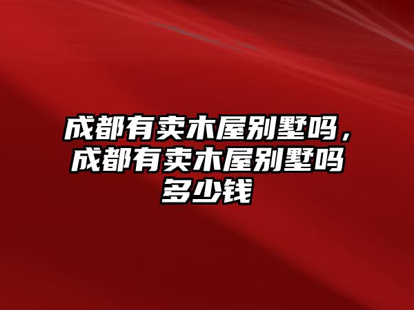 成都有賣木屋別墅嗎，成都有賣木屋別墅嗎多少錢