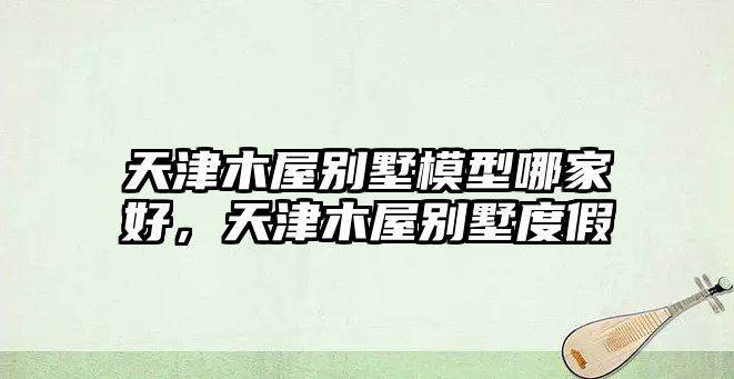 天津木屋別墅模型哪家好，天津木屋別墅度假