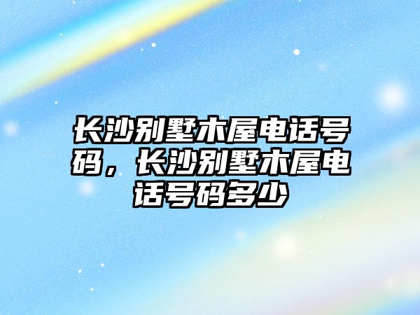 長(zhǎng)沙別墅木屋電話號(hào)碼，長(zhǎng)沙別墅木屋電話號(hào)碼多少